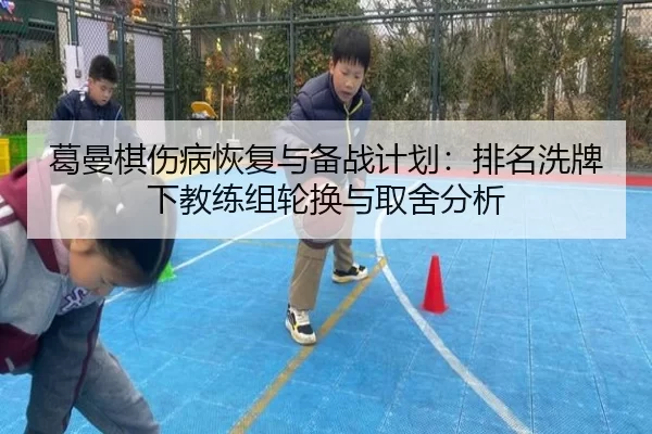 葛曼棋伤病恢复与备战计划：排名洗牌下教练组轮换与取舍分析
